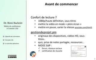 2
Dr. Rémi Bachelet
Maître de conférences
à Centrale Lille
 Objectifs de la formation
 Concepts-clés
 Le cycle des opérations
Avant de commencer
Confort de lecture ?
• 1080p/haute définition, sous-titres
• mettre la vidéo en mode « plein écran »
• mettre en pause, varier la vitesse youtube.com/html5
gestiondeprojet.pm
• originaux des diapositives, vidéos HD, sous-
titres..
• quiz, prise de notes partagée, ressources...
• MOOC GdP :
 forum, réseaux sociaux
 certification de réussite
 