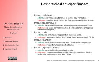20
 Définitions
 Objectifs et résultats
 L'évaluation des effets
 Apprécier l’impact
Chapitre 1
Dr. Rémi Bachelet
Maître de conférences
à Centrale Lille
Il est difficile d’anticiper l’impact
• Impact technique :
– attendu : des villageois autonomes et formés pour l’entretien ;
– inattendu : création d’entreprises de réparation des puits dans la zone.
• Impact économique :
– attendu : la caisse villageoise est alimentée par le paiement de l’eau ;
– inattendu : la caisse permet le création d’emplois dans les entreprises
d’entretien des puits.
• Impact social :
– attendu : les enfants du village sont en meilleure santé ;
– inattendu : les enfants libérés de la corvée d’eau peuvent aller à l’école.
• Impact financier :
– attendu : constitution d’une caisse pour l’entretien de chaque puits ;
– inattendu : l’argent d’une caisse est détourné
• Impact organisationnel :
– attendu : constitution des comités de gestion ;
– inattendu : certains comités de gestion des puits conduisent d’autres
action, p.e gèrent un potager pour l’école.
Source : Prise en compte de l’impact et construction d’indicateurs d’impact Gilbert Graugnard - Nicolas Heeren CIEDEL
.
 