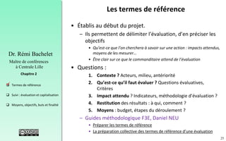 25
 Termes de référence
 Suivi : évaluation et capitalisation
 Moyens, objectifs, buts et finalité
Chapitre 2
Dr. Rémi Bachelet
Maître de conférences
à Centrale Lille
Les termes de référence
• Établis au début du projet.
– Ils permettent de délimiter l’évaluation, d’en préciser les
objectifs
• Qu’est-ce que l’on cherchera à savoir sur une action : impacts attendus,
moyens de les mesurer…
• Être clair sur ce que le commanditaire attend de l’évaluation
• Questions :
1. Contexte ? Acteurs, milieu, antériorité
2. Qu’est-ce qu’il faut évaluer ? Questions évaluatives,
Critères
3. Impact attendu ? Indicateurs, méthodologie d’évaluation ?
4. Restitution des résultats : à qui, comment ?
5. Moyens : budget, étapes du déroulement ?
– Guides méthodologique F3E, Daniel NEU
• Préparer les termes de référence
• La préparation collective des termes de référence d’une évaluation
.
 