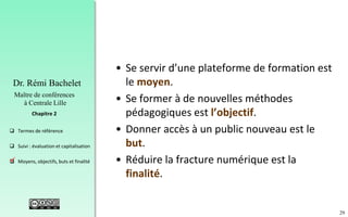 29
 Termes de référence
 Suivi : évaluation et capitalisation
 Moyens, objectifs, buts et finalité
Chapitre 2
Dr. Rémi Bachelet
Maître de conférences
à Centrale Lille
• Se servir d’une plateforme de formation est
le moyen.
• Se former à de nouvelles méthodes
pédagogiques est l’objectif.
• Donner accès à un public nouveau est le
but.
• Réduire la fracture numérique est la
finalité.
.
 