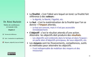 30
 Termes de référence
 Suivi : évaluation et capitalisation
 Moyens, objectifs, buts et finalité
Chapitre 2
Dr. Rémi Bachelet
Maître de conférences
à Centrale Lille
• La finalité : c’est l’idéal vers lequel on tend. La finalité fait
référence à des valeurs :
– la dignité, la liberté, l’égalité, etc.
• Le but : c’est la matérialisation de la finalité que l’on se
donne = l’impact attendu.
– Le but est concret, mais il n’est pas accessible
immédiatement.
• L’objectif : c’est le résultat attendu d’une action.
Atteindre les objectifs doit produire des résultats.
– Les objectifs sont ordonnés dans le temps et dans l’espace :
on parle alors d’objectifs principaux, de sous-objectifs, etc.
• Les moyens sont les financements, compétences, outils
et méthodes pour atteindre les objectifs.
– Il est indispensable de mobiliser des moyens et des
ressources
.
 