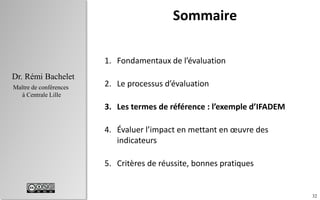 32
Dr. Rémi Bachelet
Maître de conférences
à Centrale Lille
Sommaire
1. Fondamentaux de l’évaluation
2. Le processus d’évaluation
3. Les termes de référence : l’exemple d’IFADEM
4. Évaluer l’impact en mettant en œuvre des
indicateurs
5. Critères de réussite, bonnes pratiques
 