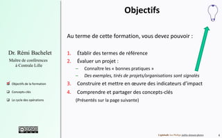 4
Dr. Rémi Bachelet
Maître de conférences
à Centrale Lille
 Objectifs de la formation
 Concepts-clés
 Le cycle des opérations
Objectifs
Au terme de cette formation, vous devez pouvoir :
1. Établir des termes de référence
2. Évaluer un projet :
– Connaître les « bonnes pratiques »
– Des exemples, tirés de projets/organisations sont signalés
3. Construire et mettre en œuvre des indicateurs d’impact
4. Comprendre et partager des concepts-clés
(Présentés sur la page suivante)
Lightbulb Jon Phillips public-domain-photos
.
 