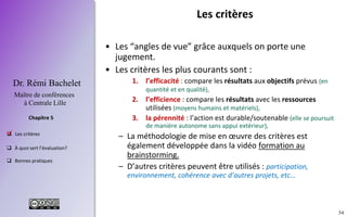 54
 Les critères
 À quoi sert l’évaluation?
 Bonnes pratiques
Chapitre 5
Dr. Rémi Bachelet
Maître de conférences
à Centrale Lille
Les critères
• Les “angles de vue” grâce auxquels on porte une
jugement.
• Les critères les plus courants sont :
1. l’efficacité : compare les résultats aux objectifs prévus (en
quantité et en qualité),
2. l’efficience : compare les résultats avec les ressources
utilisées (moyens humains et matériels),
3. la pérennité : l’action est durable/soutenable (elle se poursuit
de manière autonome sans appui extérieur),
– La méthodologie de mise en œuvre des critères est
également développée dans la vidéo formation au
brainstorming.
– D’autres critères peuvent être utilisés : participation,
environnement, cohérence avec d’autres projets, etc…
.
 