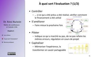 56
 Les critères
 À quoi sert l’évaluation?
 Bonnes pratiques
Chapitre 5
Dr. Rémi Bachelet
Maître de conférences
à Centrale Lille
À quoi sert l’évaluation ? (1/2)
• Contrôler
– … si ce qui a été prévu a été réalisé, vérifier comment
le financement a été utilisé
• S’améliorer
– Faire mieux la prochaine fois
• Piloter
– Indique ce qui a marché ou pas, de ne pas refaire les
mêmes erreurs, régulation en cours de projet
• Capitaliser
– Mémoriser l’expérience, la
transformer en savoir partageable
.
 