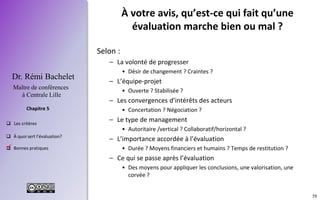 58
 Les critères
 À quoi sert l’évaluation?
 Bonnes pratiques
Chapitre 5
Dr. Rémi Bachelet
Maître de conférences
à Centrale Lille
À votre avis, qu’est-ce qui fait qu’une
évaluation marche bien ou mal ?
Selon :
– La volonté de progresser
• Désir de changement ? Craintes ?
– L’équipe-projet
• Ouverte ? Stabilisée ?
– Les convergences d’intérêts des acteurs
• Concertation ? Négociation ?
– Le type de management
• Autoritaire /vertical ? Collaboratif/horizontal ?
– L’importance accordée à l’évaluation
• Durée ? Moyens financiers et humains ? Temps de restitution ?
– Ce qui se passe après l’évaluation
• Des moyens pour appliquer les conclusions, une valorisation, une
corvée ?
.
 