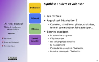 60
 Les critères
 À quoi sert l’évaluation?
 Bonnes pratiques
Chapitre 5
Dr. Rémi Bachelet
Maître de conférences
à Centrale Lille
.
Synthèse : Suivre et valoriser
• Les critères
• À quoi sert l’évaluation ?
– Contrôler, s’améliorer, piloter, capitaliser,
former, communiquer, faire participer….
• Bonnes pratiques
– La volonté de progresser
– L’équipe-projet
– Les convergences d’intérêts
– Le management
– L’importance accordée à l’évaluation
– Ce qui se passe après l’évaluation
.
.
 