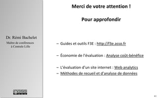 61
Dr. Rémi Bachelet
Maître de conférences
à Centrale Lille
Merci de votre attention !
Pour approfondir
– Guides et outils F3E : http://f3e.asso.fr
– Économie de l’évaluation : Analyse coût-bénéfice
– L’évaluation d’un site internet : Web analytics
– Méthodes de recueil et d’analyse de données
 