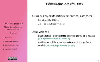 12
 Définitions
 Objectifs et résultats
 L'évaluation des effets
 Apprécier l’impact
Chapitre 1
Dr. Rémi Bachelet
Maître de conférences
à Centrale Lille
L'évaluation des résultats
Comparer :
– les objectifs définis pour le projet
– … et les résultats atteints
Deux visions :
– quantitative : écart chiffré entre le prévu et le réalisé
(p.e. 3 puits construits au lieu de 4)
– qualitative : différence de nature prévu / réalisé (p.e.
un forage au lieu d’un puit)

 