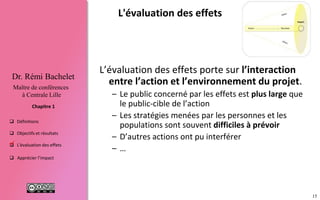 15
 Définitions
 Objectifs et résultats
 L'évaluation des effets
 Apprécier l’impact
Chapitre 1
Dr. Rémi Bachelet
Maître de conférences
à Centrale Lille
L'évaluation des effets
L’évaluation des effets porte sur l’interaction
entre le projet et son environnement.
– Les acteurs concernés ne se limitent pas au client /
public-cible du projet
– Les réactions des acteurs : groupes, personnes …
sont difficiles à prévoir
– D’autres projets, évènements … ont pu interférer

 