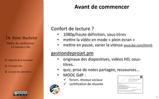 2
Dr. Rémi Bachelet
Maître de conférences
à Centrale Lille
 Objectifs de la formation
 Concepts-clés
 Programme et projets
Avant de commencer
Confort de lecture ?
• haute définition
• mettre la vidéo en mode « plein écran »
• mettre en pause, varier la vitesse, sous-titres
gestiondeprojet.pm
• originaux des diapositives, fichiers vidéos...
• quiz, prise de notes partagée, ressources...
• MOOC/SPOC GdP :
 forum, réseaux sociaux
 certification de réussite
.


 