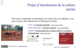 24
Projet d’introduction de la culture
attelée
– Fiche technique : Traction animale : http://goo.gl/DCnROV
– Livre : La traction animale : http://goo.gl/UNVsWZ
– Article : Financement de la culture attelée et stratégies
d’équipement : http://goo.gl/ooyqEt
Image cc-by-SA : Wikimédia Commons
Pour mieux comprendre la technologie et les enjeux liés à son adoption, vous
pouvez utiliser les liens suivants :
 