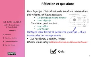 25
 Définitions
 Objectifs et résultats
 L'évaluation des effets
 Apprécier l’impact
Chapitre 1
Dr. Rémi Bachelet
Maître de conférences
à Centrale Lille
Réflexion et questions
Pour le projet d’introduction de la culture attelée
établissez un schéma :
• Les principales actions à mener
• Leurs objectifs
Et anticipez quels seraient ..
• Leurs effets
• Leur impact
Partagez votre travail, découvrez le corrigé …et les
travaux des autres apprenants :
• Sur le fil de discussion (MOOC/SPOC)
• Sur les communautés dédiées :
• Facebook, Google+, Twitter #Gestiondeprojet.pm
Utilisez #ÉvaluationImpact
Quiz
 