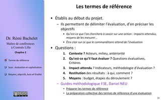 28
 Termes de référence
 Suivi : évaluation et capitalisation
 Moyens, objectifs, buts et finalité
Chapitre 2
Dr. Rémi Bachelet
Maître de conférences
à Centrale Lille
Les termes de référence
Avant le lancement du projet, ils permettent d’établir un
consensus, de préparer l’évaluation, de « passer
commande » à un évaluateur :
1. Description et environnement du projet : Dans quelle
stratégie/programme s’inscrit-il? Acteurs, contexte, leçons des projets
antérieurs, impact attendu …
2. Contenu du travail d’évaluation : Questions évaluatives : Quels objectifs?
Quels critères de réussite ? Méthodologie d’évaluation, indicateurs
envisagés…
3. Organisation de l’évaluation : Compétences requises, durée, moyens :
budget, étapes du déroulement, processus de sélection du consultant …
4. Les livrables : Rapports, restitution des résultats : à qui, comment ?
« La qualité d’une évaluation dépend à 50% de celle des
termes de référence ».
– Guides méthodologique F3E, Daniel NEU
• Préparer les termes de référence
• La préparation collective d’une évaluation

 