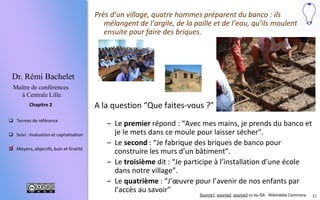 31
 Termes de référence
 Suivi : évaluation et capitalisation
 Moyens, objectifs, buts et finalité
Chapitre 2
Dr. Rémi Bachelet
Maître de conférences
à Centrale Lille
Près d’un village, quatre hommes préparent du banco : ils
mélangent de l’argile, de la paille et de l’eau, qu’ils moulent
ensuite pour faire des briques.
A la question “Que faites-vous ?”
– Le premier répond : “Je prends de l’argile et de la paille et je
les tasse dans ce moule puis je laisser sécher au soleil”.
– Le second : “Je fabrique des briques de banco pour
construire les murs d’un bâtiment”.
– Le troisième dit : “Je participe à l’installation d’une école
dans notre village”.
– Le quatrième : “J’œuvre pour l’avenir de nos enfants par
l’accès au savoir”
Source1, source2, source3 cc-by-SA : Wikimédia Commons

 