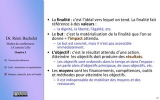 33
 Termes de référence
 Suivi : évaluation et capitalisation
 Moyens, objectifs, buts et finalité
Chapitre 2
Dr. Rémi Bachelet
Maître de conférences
à Centrale Lille
• Les moyens sont les financements, compétences, outils
et méthodes pour atteindre les objectifs.
– Il est indispensable de mobiliser des moyens et des
ressources
– Une bétonnière et du ciment, du temps de travail, un budget,
un chef de chantier, une convention entre les partenaires...
• L’objectif : c’est le résultat attendu d’une action.
– Les objectifs sont ordonnés dans le temps et dans l’espace :
organigramme des tâches (WBS), jalons, livrables...
– Réaliser les fondations, monter les murs, le toit, acquérir et
installer le mobilier pour aménager l’école…
• Le but : c’est la matérialisation de la finalité que l’on se
donne = l’impact attendu.
– Le but est concret, mais il n’est pas accessible
immédiatement.
– Faire venir des instituteurs, financer l’école durablement,
acheter les cahiers/manuels tous les ans …
• La finalité : c’est l’idéal vers lequel on tend. La finalité
souvent fait référence à des valeurs :
– La dignité, la liberté, l’égalité, le libre arbitre, le bien
commun ...

 