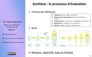 34
 Termes de référence
 Suivi : évaluation et capitalisation
 Moyens, objectifs, buts et finalité
Chapitre 2
Dr. Rémi Bachelet
Maître de conférences
à Centrale Lille
• Termes de référence
• Suivi
• Moyens, objectifs, buts et finalité
Synthèse : le processus d’évaluation



1. Description du projet
2. Travail d’évaluation
3. Organisation
4. Livrables
 
