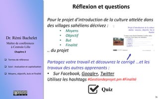 36
 Termes de référence
 Suivi : évaluation et capitalisation
 Moyens, objectifs, buts et finalité
Chapitre 2
Dr. Rémi Bachelet
Maître de conférences
à Centrale Lille
Réflexion et questions
Pour le projet d’introduction de la culture attelée dans
des villages sahéliens décrivez :
• Moyens
• Objectif
• But
• Finalité
... du projet
Partagez votre travail, découvrez le corrigé …et les
travaux des autres apprenants :
• Sur le fil de discussion (MOOC/SPOC)
• Sur les communautés :
• Facebook, Google+, Twitter #Gestiondeprojet.pm
Utilisez #Finalité
Quiz
 