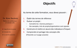 4
Dr. Rémi Bachelet
Maître de conférences
à Centrale Lille
 Objectifs de la formation
 Concepts-clés
 Programme et projets
Objectifs
Au terme de cette formation, vous devez pouvoir :
1. Évaluer un projet :
– Établir des termes de référence
– Connaître les « bonnes pratiques »
– Exemples, tirés de projets/organisations
– Étude de cas corrigée à la fin de chaque chapitre
2. Concevoir, calibrer et mettre en œuvre des indicateurs
d’impact
3. Comprendre et partager des concepts-clés
(Présentés sur la page suivante)
Image public-domain-photos

 