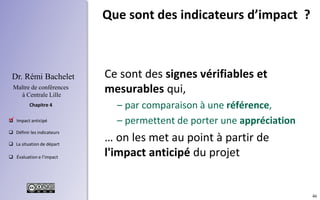 46
 Concevoir des indicateurs
 Mesurer la situation de départ
 Mettre en œuvre les indicateurs
 Déterminer l’impact
Chapitre 3
Dr. Rémi Bachelet
Maître de conférences
à Centrale Lille
Utiliser les indicateurs pour
mémoriser la situation initiale
Indicateurs
Impact attendu
Situation initiale
.
 