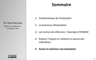 58
 Les critères
 À quoi sert l’évaluation?
 Bonnes pratiques
Chapitre 4
Dr. Rémi Bachelet
Maître de conférences
à Centrale Lille
IFADEM : critères
• Intégration dans le système de formation
des instituteurs burundais
• Nombre d’enseignants formés (/objectif),
• % qui améliorent effectivement leur
pédagogie (impact).
• Rapport résultats / budget et moyens
mobilisés Plus performant que la formation
classique ?
• Capacité du ministère burundais à faire
fonctionner seul la formation
.
Cohérence
Efficacité
Efficience
Pérennité
 