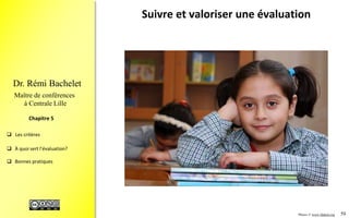 59
 Les critères
 À quoi sert l’évaluation?
 Bonnes pratiques
Chapitre 4
Dr. Rémi Bachelet
Maître de conférences
à Centrale Lille
À quoi sert l’évaluation ? (1/2)
• Contrôler
– … si ce qui a été prévu a été réalisé, vérifier comment
le financement a été utilisé, certifier la régularité des
procédures (audit)
• S’améliorer
– Faire mieux la prochaine fois
• Piloter
– Régulation en cours de projet
• Capitaliser
– Mémoriser l’expérience, la transformer en savoir
partageable pour améliorer les projets/programmes
futurs
.
Image cc-by-NC : source1, source2 cc-by-NC, source3 cc-by-NC
 