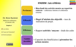 61
 Les critères
 À quoi sert l’évaluation?
 Bonnes pratiques
Chapitre 4
Dr. Rémi Bachelet
Maître de conférences
à Centrale Lille
• La volonté de progresser
– Désir de s’améliorer ? Crainte du changement ?
• Une équipe-projet sécurisée
– Sûre d’elle ? Stabilisée ? Menacée ?
• Les convergences d’intérêts des acteurs
– Concertation ? Négociation ? Conflits ?
• Le style de management
– Autoritaire ? Collaboratif ?
• L’importance accordée à l’évaluation
- Moyens financiers et humains ? Temps prévu
pour la restitution et le débat ?
• Conséquences de l’évaluation
– Des moyens pour appliquer les conclusions de l’étude ?
Une valorisation de ses résultats ? Une corvée ? Un
rapport mis dans un tiroir ?
.
Images : source1, source2 , source3, source4, source5
 