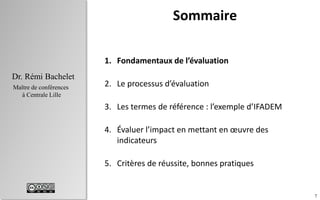 7
Dr. Rémi Bachelet
Maître de conférences
à Centrale Lille
Sommaire
1. Fondamentaux de l’évaluation
2. Le processus d’évaluation
3. Évaluer l’impact en mettant en œuvre des
indicateurs
4. Critères de réussite, bonnes pratiques
 