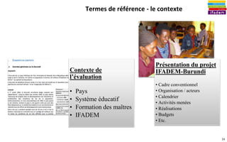 10
Termes de référence - le contexte
Contexte de
l’évaluation
• Pays
• Système éducatif
• Formation des maîtres
• IFADEM
Présentation du projet
IFADEM-Burundi
• Cadre conventionnel
• Organisation / acteurs
• Calendrier
• Activités menées
• Réalisations
• Budgets
• Etc.
 