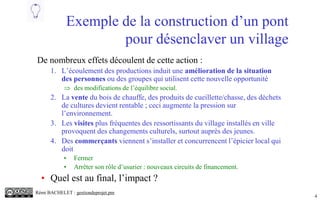 4
Exemple de la construction d’un pont
pour désenclaver un village
De nombreux effets découlent de cette action :
1. L’écoulement des productions induit une amélioration de la situation
des personnes ou des groupes qui utilisent cette nouvelle opportunité
 des modifications de l’équilibre social.
2. La vente du bois de chauffe, des produits de cueillette/chasse, des déchets
de cultures devient rentable ; ceci augmente la pression sur
l’environnement.
3. Les visites plus fréquentes des ressortissants du village installés en ville
provoquent des changements culturels, surtout auprès des jeunes.
4. Des commerçants viennent s’installer et concurrencent l’épicier local qui
doit
• Fermer
• Arrêter son rôle d’usurier : nouveaux circuits de financement.
• Quel est au final, l’impact ?
Rémi BACHELET : gestiondeprojet.pm
 