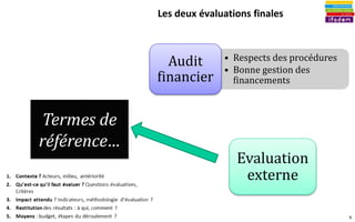 9
Les deux évaluations finales
Evaluation
externe
• Respects des procédures
• Bonne gestion des
financements
Audit
financier
Termes de
référence…
 