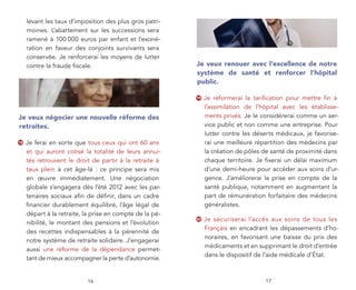 levant les taux d’imposition des plus gros patri-
     moines. L’abattement sur les successions sera
     ramené à 100 000 euros par enfant et l’exoné-
     ration en faveur des conjoints survivants sera
     conservée. Je renforcerai les moyens de lutter
     contre la fraude ﬁscale.                             Je veux renouer avec l’excellence de notre
                                                          système de santé et renforcer l’hôpital
                                                          public.

                                                          19   Je réformerai la tariﬁcation pour mettre ﬁn à
                                                               l’assimilation de l’hôpital avec les établisse-
Je veux négocier une nouvelle réforme des                      ments privés. Je le considérerai comme un ser-
retraites.                                                     vice public et non comme une entreprise. Pour
                                                               lutter contre les déserts médicaux, je favorise-
18   Je ferai en sorte que tous ceux qui ont 60 ans            rai une meilleure répartition des médecins par
     et qui auront cotisé la totalité de leurs annui-          la création de pôles de santé de proximité dans
     tés retrouvent le droit de partir à la retraite à         chaque territoire. Je ﬁxerai un délai maximum
     taux plein à cet âge-là : ce principe sera mis            d’une demi-heure pour accéder aux soins d’ur-
     en œuvre immédiatement. Une négociation                   gence. J’améliorerai la prise en compte de la
     globale s’engagera dès l’été 2012 avec les par-           santé publique, notamment en augmentant la
     tenaires sociaux aﬁn de déﬁnir, dans un cadre             part de rémunération forfaitaire des médecins
     ﬁnancier durablement équilibré, l’âge légal de            généralistes.
     départ à la retraite, la prise en compte de la pé-
                                                          20   Je sécuriserai l’accès aux soins de tous les
     nibilité, le montant des pensions et l’évolution
                                                               Français en encadrant les dépassements d’ho-
     des recettes indispensables à la pérennité de
                                                               noraires, en favorisant une baisse du prix des
     notre système de retraite solidaire. J’engagerai
                                                               médicaments et en supprimant le droit d’entrée
     aussi une réforme de la dépendance permet-
                                                               dans le dispositif de l’aide médicale d’État.
     tant de mieux accompagner la perte d’autonomie.


                           16                                                       17
 