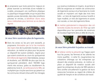 21   Je proposerai que toute personne majeure en               aux revenus modestes et moyens. Je porterai à
     phase avancée ou terminale d’une maladie in-              25% les exigences en matière de construction
     curable, provoquant une souffrance physique               de logements sociaux et je favoriserai la mixité
     ou psychique insupportable, et qui ne peut être           sociale en imposant une règle des trois tiers
     apaisée, puisse demander, dans des conditions             bâtis : un tiers de logements sociaux locatifs à
     précises et strictes, à bénéﬁcier d’une assis-            loyer modéré, un tiers de logements en acces-
     tance médicalisée pour terminer sa vie dans la            sion sociale, un tiers de logements libres.
     dignité.
                                                          23   Je mettrai gratuitement à disposition des col-
                                                               lectivités locales les terrains de l’État qui sont
                                                               disponibles pour leur permettre de construire
                                                               de nouveaux logements dans un délai de cinq ans.


Je veux faire construire plus de logements.

22   Dans les zones où les prix sont excessifs, je
     proposerai d’encadrer par la loi les montants
     des loyers lors de la première location ou à la      Je veux faire prévaloir la justice au travail.
     relocation. Je mettrai en place pour les jeunes
                                                          24   Je lutterai contre la précarité qui frappe avant
     un dispositif de caution solidaire. J’agirai pour
                                                               tout les jeunes, les femmes et les salariés les
     que soient construits au cours du quinquennat
                                                               moins qualiﬁés : à cette ﬁn, j’augmenterai les
     2,5 millions de logements intermédiaires, sociaux
                                                               cotisations chômage sur les entreprises qui
     et étudiants, soit 300 000 de plus que lors du
                                                               abusent des emplois précaires. Je mettrai en
     quinquennat précédent, dont 150 000 loge-
                                                               place un dispositif de notation sociale obli-
     ments très sociaux, grâce au doublement du
                                                               geant les entreprises de plus de 500 salariés à
     plafond du livret A. Je renforcerai la loi SRU, en
                                                               faire certiﬁer annuellement la gestion de leurs
     multipliant par cinq les sanctions qui pèsent sur
                                                               ressources humaines au regard de critères de
     les communes refusant d’accueillir les ménages
                                                               qualité de l’emploi et de conditions de travail.

                           18                                                         19
 