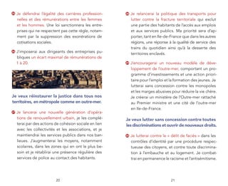 25   Je défendrai l’égalité des carrières profession-    28   Je relancerai la politique des transports pour
     nelles et des rémunérations entre les femmes             lutter contre la fracture territoriale qui exclut
     et les hommes. Une loi sanctionnera les entre-           une partie des habitants de l’accès aux emplois
     prises qui ne respectent pas cette règle, notam-         et aux services publics. Ma priorité sera d’ap-
     ment par la suppression des exonérations de              porter, tant en Ile-de-France que dans les autres
     cotisations sociales.                                    régions, une réponse à la qualité de service des
                                                              trains du quotidien ainsi qu’à la desserte des
26   J’imposerai aux dirigeants des entreprises pu-
                                                              territoires enclavés.
     bliques un écart maximal de rémunérations de
     1 à 20.                                             29   J’encouragerai un nouveau modèle de déve-
                                                              loppement de l’outre-mer, comportant un pro-
                                                              gramme d’investissements et une action priori-
                                                              taire pour l’emploi et la formation des jeunes. Je
                                                              lutterai sans concession contre les monopoles
                                                              et les marges abusives pour réduire la vie chère.
Je veux réinstaurer la justice dans tous nos                  Je créerai un ministère de l’Outre-mer rattaché
territoires, en métropole comme en outre-mer.                 au Premier ministre et une cité de l’outre-mer
                                                              en Ile-de-France.
27   Je lancerai une nouvelle génération d’opéra-
     tions de renouvellement urbain, je les complé-      Je veux lutter sans concession contre toutes
     terai par des actions de cohésion sociale en lien   les discriminations et ouvrir de nouveaux droits.
     avec les collectivités et les associations, et je
     maintiendrai les services publics dans nos ban-     30   Je lutterai contre le « délit de faciès » dans les
     lieues. J’augmenterai les moyens, notamment              contrôles d’identité par une procédure respec-
     scolaires, dans les zones qui en ont le plus be-         tueuse des citoyens, et contre toute discrimina-
     soin et je rétablirai une présence régulière des         tion à l’embauche et au logement. Je combat-
     services de police au contact des habitants.             trai en permanence le racisme et l’antisémitisme.




                           20                                                        21
 