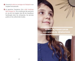 31   J’ouvrirai le droit au mariage et à l’adoption aux
     couples homosexuels.

32   Je garantirai l’existence d’un volet handicap
     dans chaque loi. Et je renforcerai les sanctions
     en cas de non-respect des 6% de travailleurs
     handicapés dans les entreprises, les services
     publics et les collectivités locales.




                                                            JE VEUX REDONNER ESPOIR
                                                          AUX NOUVELLES GÉNÉRATIONS




                            22
 