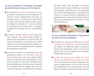 Je veux combattre le chômage, qui frappe                      de Pôle emploi. Pour dissuader les licencie-
particulièrement les jeunes et les seniors.                   ments boursiers, nous renchérirons le coût des
                                                              licenciements collectifs pour les entreprises
33   Je proposerai un contrat de génération pour              qui versent des dividendes ou rachètent leurs
     permettre l’embauche par les entreprises, en             actions, et nous donnerons la possibilité aux
     contrat à durée indéterminée, de jeunes, ac-             salariés de saisir le tribunal de grande instance
     compagnés par un salarié plus expérimenté,               dans les cas manifestement contraires à l’inté-
     qui sera ainsi maintenu dans l’emploi jusqu’à            rêt de l’entreprise.
     son départ à la retraite. Ce « tutorat » permet-
     tra de préserver des savoir-faire et d’intégrer
     durablement les jeunes dans la vie profession-
     nelle.

34   Je créerai 150 000 emplois d’avenir pour faci-      Je veux remettre l’éducation et la jeunesse
     liter l’insertion des jeunes dans l’emploi et       au cœur de l’action publique.
     l’action des associations, en priorité dans les
     quartiers populaires. Je reviendrai sur la déﬁs-    36   Je créerai en cinq ans 60 000 postes supplé-
     calisation et les exonérations de cotisation so-         mentaires dans l’éducation. Ils couvriront tous
     ciale sur les heures supplémentaires, sauf pour          les métiers. Je mettrai en place un prérecru-
     les très petites entreprises.                            tement des enseignants avant la ﬁn de leurs
                                                              études. Pour tous, je rétablirai une formation
35   Je mettrai en place, en concertation avec les
                                                              initiale digne de ce nom.
     partenaires sociaux, la sécurisation des par-
     cours professionnels, pour que chaque salarié       37   Je ferai en sorte que les enfants de moins
     puisse se maintenir dans l’entreprise ou l’em-           de trois ans puissent être accueillis en mater-
     ploi et accéder à la formation professionnelle.          nelle. Je donnerai la priorité à l’acquisition des
     Le ﬁnancement de la formation sera concentré             savoirs fondamentaux et d’un socle commun
     sur les publics les plus fragiles, les moins for-        de compétences et de connaissances. Au col-
     més et les chômeurs. Je renforcerai les moyens           lège et au lycée, nous transformerons, avec les

                           24                                                       25
 