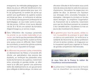 enseignants, les méthodes pédagogiques. Les               allocation d’études et de formation sous condi-
     élèves les plus en difﬁculté bénéﬁcieront d’un            tions de ressources dans le cadre d’un parcours
     accompagnement personnalisé pour que, à la                d’autonomie. J’encadrerai les stages pour em-
     ﬁn du quinquennat, le nombre de jeunes qui                pêcher les abus. Je donnerai une impulsion
     sortent sans qualiﬁcation du système scolaire             aux échanges entre universités françaises et
     soit divisé par deux. Je renforcerai et valorise-         étrangères. J’abrogerai la circulaire sur les étu-
     rai les ﬁlières d’enseignement professionnel et           diants étrangers. Je simpliﬁerai l’organisation
     technologique. Je veux lutter contre la préca-            du ﬁnancement de la recherche, notamment
     rité des jeunes. J’offrirai à tout jeune déscola-         pour que les chercheurs puissent se consacrer
     risé de 16 à 18 ans une solution de formation,            à leur véritable tâche. J’accélérerai la mise en
     d’apprentissage ou un service civique.                    œuvre des Investissements d’avenir.

38   Dans l’affectation des nouveaux personnels,          40   Je garantirai pour tous les jeunes, valides ou
     ma priorité ira aux écoles maternelles et pri-            non, la possibilité de pratiquer le sport dans
     maires, car c’est là que les premières difﬁcultés         un club ou une association. Je renforcerai la
     se manifestent et que l’échec scolaire se forme,          solidarité de l’économie du secteur profession-
     ainsi qu’aux zones en difﬁculté. Dans l’intérêt           nel vers le secteur amateur. Je m’appuierai sur
     de nos enfants, je reverrai les rythmes scolaires,        le mouvement sportif pour organiser en France
     qui n’ont aucun équivalent en Europe.                     de grandes compétitions internationales.

39   Je réformerai les premiers cycles universitaires,
     en décloisonnant les ﬁlières à l’université aﬁn
     d’éviter une spécialisation trop précoce des
     étudiants, en renforçant les passerelles entre
     toutes les formations du supérieur, notamment        Je veux faire de la France la nation de
     entre universités et grandes écoles. Je réfor-       l’excellence environnementale.
     merai la loi LRU pour garantir une autonomie
     réelle des établissements et une gouvernance         41   Je préserverai l’indépendance de la France
     plus collégiale et démocratique. Je créerai une           tout en diversifiant nos sources d’énergie.

                           26                                                        27
 