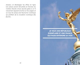 d’auteur, et développer les offres en ligne.
Les auteurs seront rémunérés en fonction du
nombre d’accès à leurs œuvres grâce à un ﬁ-
nancement reposant à la fois sur les usagers et
sur tous les acteurs de l’économie numérique
qui proﬁtent de la circulation numérique des
œuvres.




                                                   JE VEUX UNE RÉPUBLIQUE
                                                  EXEMPLAIRE ET UNE FRANCE
                                                  QUI FASSE ENTENDRE SA VOIX




                     30
 