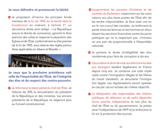 Je veux défendre et promouvoir la laïcité.                 48   J’augmenterai les pouvoirs d’initiative et de
                                                                contrôle du Parlement, notamment sur les nomi-
46   Je proposerai d’inscrire les principes fonda-              nations aux plus hauts postes de l’État aﬁn de
     mentaux de la loi de 1905 sur la laïcité dans la           les rendre irréprochables. Je ferai voter une loi
     Constitution en insérant, à l’article 1er, un              sur le non-cumul des mandats. Je renforcerai la
     deuxième alinéa ainsi rédigé : « La République             parité entre les femmes et les hommes en alour-
     assure la liberté de conscience, garantit le libre         dissant les sanctions ﬁnancières contre les partis
     exercice des cultes et respecte la séparation des          politiques qui ne la respectent pas. J’introdui-
     Églises et de l’État, conformément au titre premier        rai une part de proportionnelle à l’Assemblée
     de la loi de 1905, sous réserve des règles particu-        nationale.
     lières applicables en Alsace et Moselle. »
                                                           49   Je porterai la durée d’inéligibilité des élus
                                                                condamnés pour faits de corruption à dix ans.

                                                           50   J’accorderai le droit de vote aux élections locales
                                                                aux étrangers résidant légalement en France
                                                                depuis cinq ans. Je conduirai une lutte impla-
Je veux que la prochaine présidence soit
                                                                cable contre l’immigration illégale et les ﬁlières
celle de l’impartialité de l’État, de l’intégrité
                                                                du travail clandestin. Je sécuriserai l’immigra-
des élus et du respect des contre-pouvoirs.
                                                                tion légale. Les régularisations seront opérées
47   Je réformerai le statut pénal du chef de l’État. Je        au cas par cas sur la base de critères objectifs.
     réduirai de 30% la rémunération du président
                                                           51   La désignation des responsables des chaînes
     de la République et des ministres. Les anciens
                                                                publiques de télévision et de radio dépendra
     présidents de la République ne siégeront plus
                                                                d’une autorité indépendante et non plus du
     au Conseil constitutionnel.
                                                                chef de l’État ou du gouvernement. Je préser-
                                                                verai l’indépendance de l’AFP et je renforcerai la
                                                                loi sur la protection des sources.



                            32                                                         33
 