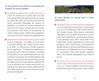 Je veux donner à la police et à la justice les
moyens de nous protéger.

52   Je mettrai en œuvre une nouvelle sécurité de
     proximité assurée par la police dans nos quar-
     tiers et la gendarmerie dans les territoires ruraux.   Je veux donner un nouvel élan à notre
     Je créerai des zones de sécurité prioritaires où       démocratie.
     seront concentrés davantage de moyens. Je
     doublerai le nombre de centres éducatifs fer-
                                                            54   J’engagerai une nouvelle étape de la décentrali-
     més pour les mineurs condamnés par la justice               sation en associant les élus locaux. Je ferai voter
     en les portant à 80 durant le quinquennat. Je               une loi sur le renforcement de la démocratie et
     créerai, chaque année, 1 000 postes supplémen-              des libertés locales. Elle prévoira notamment
     taires pour la justice, la police et la gendarmerie.        l’abrogation du conseiller territorial et la clariﬁ-
                                                                 cation des compétences. Un pacte de conﬁance
53   Je garantirai l’indépendance de la justice et de            et de solidarité sera conclu entre l’État et les
     tous les magistrats : les règles de nomination              collectivités locales garantissant le niveau des
     et de déroulement de carrière seront revues                 dotations à leur niveau actuel. Je réformerai la
     à cet effet ; je réformerai le Conseil supérieur            ﬁscalité locale en donnant plus d’autonomie aux
     de la magistrature. J’interdirai les interventions          communes, aux départements et aux Régions,
     du gouvernement dans les dossiers individuels.              en contrepartie d’une plus grande responsa-
     Je reviendrai sur les peines planchers qui sont             bilité. Une véritable péréquation sera mise en
     contraires au principe de l’individualisation des           œuvre.
     peines. L’accès à la justice de proximité pour tous
     les litiges portant sur des aspects essentiels de
                                                            55   Tout texte de loi concernant les partenaires
     la vie quotidienne des Français sera facilité. Les          sociaux devra être précédé d’une concertation
     peines prononcées seront toutes effectivement               avec eux. Je ferai modiﬁer la Constitution pour
     exécutées et les prisons seront conformes à nos             qu’elle reconnaisse et garantisse cette nouvelle
     principes de dignité.


                            34                                                          35
 