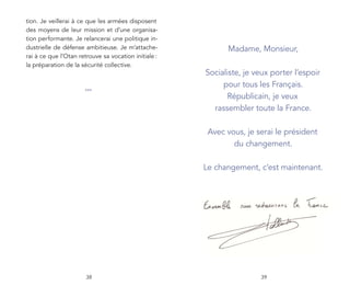 tion. Je veillerai à ce que les armées disposent
des moyens de leur mission et d’une organisa-
tion performante. Je relancerai une politique in-
dustrielle de défense ambitieuse. Je m’attache-             Madame, Monsieur,
rai à ce que l’Otan retrouve sa vocation initiale :
la préparation de la sécurité collective.
                                                      Socialiste, je veux porter l’espoir
                                                           pour tous les Français.
                      ***
                                                             Républicain, je veux
                                                        rassembler toute la France.

                                                       Avec vous, je serai le président
                                                              du changement.

                                                      Le changement, c’est maintenant.




                       38                                             39
 