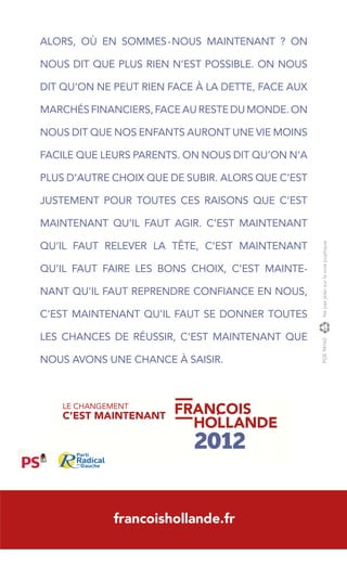 ALORS, OÙ EN SOMMES-NOUS MAINTENANT ? ON

NOUS DIT QUE PLUS RIEN N’EST POSSIBLE. ON NOUS

DIT QU’ON NE PEUT RIEN FACE À LA DETTE, FACE AUX

MARCHÉS FINANCIERS, FACE AU RESTE DU MONDE. ON

NOUS DIT QUE NOS ENFANTS AURONT UNE VIE MOINS

FACILE QUE LEURS PARENTS. ON NOUS DIT QU’ON N’A

PLUS D’AUTRE CHOIX QUE DE SUBIR. ALORS QUE C’EST

JUSTEMENT POUR TOUTES CES RAISONS QUE C’EST

MAINTENANT QU’IL FAUT AGIR. C’EST MAINTENANT




                                                   Ne pas jeter sur la voie puplique.
QU’IL FAUT RELEVER LA TÊTE, C’EST MAINTENANT

QU’IL FAUT FAIRE LES BONS CHOIX, C’EST MAINTE-

NANT QU’IL FAUT REPRENDRE CONFIANCE EN NOUS,

C’EST MAINTENANT QU’IL FAUT SE DONNER TOUTES
                                                   w

LES CHANCES DE RÉUSSIR, C’EST MAINTENANT QUE
                                                   PGE 94160




NOUS AVONS UNE CHANCE À SAISIR.



    LE CHANGEMENT
    C’EST MAINTENANT




              francoishollande.fr
 