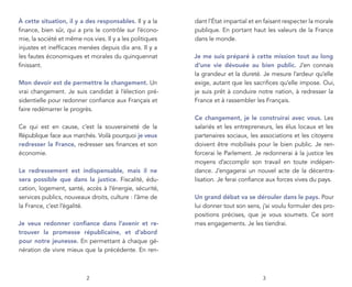À cette situation, il y a des responsables. Il y a la     dant l’État impartial et en faisant respecter la morale
ﬁnance, bien sûr, qui a pris le contrôle sur l’écono-     publique. En portant haut les valeurs de la France
mie, la société et même nos vies. Il y a les politiques   dans le monde.
injustes et inefﬁcaces menées depuis dix ans. Il y a
les fautes économiques et morales du quinquennat          Je me suis préparé à cette mission tout au long
ﬁnissant.                                                 d’une vie dévouée au bien public. J’en connais
                                                          la grandeur et la dureté. Je mesure l’ardeur qu’elle
Mon devoir est de permettre le changement. Un             exige, autant que les sacriﬁces qu’elle impose. Oui,
vrai changement. Je suis candidat à l’élection pré-       je suis prêt à conduire notre nation, à redresser la
sidentielle pour redonner conﬁance aux Français et        France et à rassembler les Français.
faire redémarrer le progrès.
                                                          Ce changement, je le construirai avec vous. Les
Ce qui est en cause, c’est la souveraineté de la          salariés et les entrepreneurs, les élus locaux et les
République face aux marchés. Voilà pourquoi je veux       partenaires sociaux, les associations et les citoyens
redresser la France, redresser ses ﬁnances et son         doivent être mobilisés pour le bien public. Je ren-
économie.                                                 forcerai le Parlement. Je redonnerai à la justice les
                                                          moyens d’accomplir son travail en toute indépen-
Le redressement est indispensable, mais il ne             dance. J’engagerai un nouvel acte de la décentra-
sera possible que dans la justice. Fiscalité, édu-        lisation. Je ferai conﬁance aux forces vives du pays.
cation, logement, santé, accès à l’énergie, sécurité,
services publics, nouveaux droits, culture : l’âme de     Un grand débat va se dérouler dans le pays. Pour
la France, c’est l’égalité.                               lui donner tout son sens, j’ai voulu formuler des pro-
                                                          positions précises, que je vous soumets. Ce sont
Je veux redonner confiance dans l’avenir et re-           mes engagements. Je les tiendrai.
trouver la promesse républicaine, et d’abord
pour notre jeunesse. En permettant à chaque gé-
nération de vivre mieux que la précédente. En ren-



                          2                                                          3
 