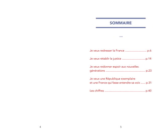 SOMMAIRE


                                     ***




    Je veux redresser la France ........................... p.6

    Je veux rétablir la justice ............................. p.14

    Je veux redonner espoir aux nouvelles
    générations .................................................. p.23

    Je veux une République exemplaire
    et une France qui fasse entendre sa voix ...... p.31

    Les chiffres ................................................... p.40




4                                     5
 