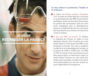Je veux relancer la production, l’emploi et
                      la croissance.

                      1   Je créerai une Banque publique d’investisse-
                          ment. À travers ses fonds régionaux, je favorise-
                          rai le développement des PME et je permettrai
                          aux Régions, pivots de l’animation économique,
                          de prendre des participations dans les entre-
                          prises stratégiques pour le développement
                          local et la compétitivité de la France. Une partie
                          des ﬁnancements sera orientée vers l’économie
                          sociale et solidaire.

      JE VEUX         2   Je ferai des PME une priorité. Je mobilise-

REDRESSER LA FRANCE       rai l’épargne des Français, en créant un livret
                          d’épargne industrie dont le produit sera entiè-
                          rement dédié au ﬁnancement des PME et des
                          entreprises innovantes. Pour cela, je doublerai
                          le plafond du livret développement durable, en
                          le portant de 6 000 à 12 000 euros. Les PME,
                          les TPE, les artisans et les commerçants auront,
                          dans chaque région, un interlocuteur unique. Le
                          crédit d’impôt recherche leur sera rendu plus
                          simple et plus accessible. Je veillerai à ce que la
                          commande publique leur soit bien ouverte, en
                          toute indépendance et transparence.




         3                                       7
 