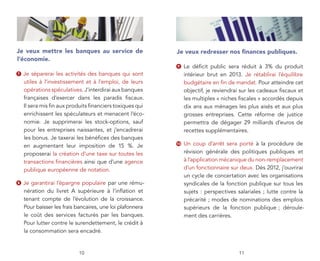 Je veux mettre les banques au service de                   Je veux redresser nos ﬁnances publiques.
l’économie.
                                                           9    Le déﬁcit public sera réduit à 3% du produit
7   Je séparerai les activités des banques qui sont             intérieur brut en 2013. Je rétablirai l’équilibre
    utiles à l’investissement et à l’emploi, de leurs           budgétaire en ﬁn de mandat. Pour atteindre cet
    opérations spéculatives. J’interdirai aux banques           objectif, je reviendrai sur les cadeaux ﬁscaux et
    françaises d’exercer dans les paradis ﬁscaux.               les multiples « niches ﬁscales » accordés depuis
    Il sera mis ﬁn aux produits ﬁnanciers toxiques qui          dix ans aux ménages les plus aisés et aux plus
    enrichissent les spéculateurs et menacent l’éco-            grosses entreprises. Cette réforme de justice
    nomie. Je supprimerai les stock-options, sauf               permettra de dégager 29 milliards d’euros de
    pour les entreprises naissantes, et j’encadrerai            recettes supplémentaires.
    les bonus. Je taxerai les bénéﬁces des banques
    en augmentant leur imposition de 15 %. Je              10   Un coup d’arrêt sera porté à la procédure de
    proposerai la création d’une taxe sur toutes les            révision générale des politiques publiques et
    transactions ﬁnancières ainsi que d’une agence              à l’application mécanique du non-remplacement
    publique européenne de notation.                            d’un fonctionnaire sur deux. Dès 2012, j’ouvrirai
                                                                un cycle de concertation avec les organisations
8   Je garantirai l’épargne populaire par une rému-             syndicales de la fonction publique sur tous les
    nération du livret A supérieure à l’inﬂation et             sujets : perspectives salariales ; lutte contre la
    tenant compte de l’évolution de la croissance.              précarité ; modes de nominations des emplois
    Pour baisser les frais bancaires, une loi plafonnera        supérieurs de la fonction publique ; déroule-
    le coût des services facturés par les banques.              ment des carrières.
    Pour lutter contre le surendettement, le crédit à
    la consommation sera encadré.


                           10                                                         11
 