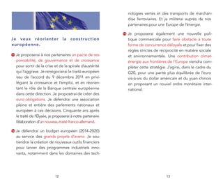 nologies vertes et des transports de marchan-
                                                                    dise ferroviaires. Et je militerai auprès de nos
                                                                    partenaires pour une Europe de l’énergie.

                                                               13   Je proposerai également une nouvelle poli-
Je veux réorienter la construc tion                                 tique commerciale pour faire obstacle à toute
européenne.                                                         forme de concurrence déloyale et pour ﬁxer des
                                                                    règles strictes de réciprocité en matière sociale
11   Je proposerai à nos partenaires un pacte de res-               et environnementale. Une contribution climat-
     ponsabilité, de gouvernance et de croissance                   énergie aux frontières de l’Europe viendra com-
     pour sortir de la crise et de la spirale d’austérité           pléter cette stratégie. J’agirai, dans le cadre du
     qui l’aggrave. Je renégocierai le traité européen              G20, pour une parité plus équilibrée de l’euro
     issu de l’accord du 9 décembre 2011 en privi-                  vis-à-vis du dollar américain et du yuan chinois
     légiant la croissance et l’emploi, et en réorien-              en proposant un nouvel ordre monétaire inter-
     tant le rôle de la Banque centrale européenne                  national.
     dans cette direction. Je proposerai de créer des
     euro-obligations. Je défendrai une association
     pleine et entière des parlements nationaux et
     européen à ces décisions. Cinquante ans après
     le traité de l’Élysée, je proposerai à notre partenaire
     l’élaboration d’un nouveau traité franco-allemand.

12   Je défendrai un budget européen (2014-2020)
     au service des grands projets d’avenir. Je sou-
     tiendrai la création de nouveaux outils ﬁnanciers
     pour lancer des programmes industriels inno-
     vants, notamment dans les domaines des tech-




                              12                                                          13
 