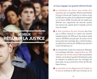 Je veux engager une grande réforme ﬁscale.

                      14   La contribution de chacun sera rendue plus
                           équitable par une grande réforme permettant
                           la fusion à terme de l’impôt sur le revenu et de
                           la CSG dans le cadre d’un prélèvement simpliﬁé
                           sur le revenu (PSR). Une part de cet impôt sera
                           affectée aux organismes de sécurité sociale.
                           Les revenus du capital seront imposés comme
                           ceux du travail.

                      15   Je ferai contribuer les plus fortunés des Fran-
                           çais à l’effort national en créant une tranche
      JE VEUX              supplémentaire de 45% pour les revenus supé-
RÉTABLIR LA JUSTICE        rieurs à 150 000 euros par part. En outre, nul ne
                           pourra plus tirer avantage des « niches ﬁscales »
                           au-delà d’une somme de 10 000 euros de dimi-
                           nution d’impôt par an.

                      16   Je maintiendrai toutes les ressources affectées
                           à la politique familiale. J’augmenterai de 25%
                           l’allocation de rentrée scolaire dès la prochaine
                           rentrée. Je rendrai le quotient familial plus juste
                           en baissant le plafond pour les ménages les
                           plus aisés, ce qui concernera moins de 5% des
                           foyers ﬁscaux.

                      17   Je reviendrai sur les allégements de l’impôt sur
                           la fortune institués en 2011 par la droite, en re-


         4                                        15
 