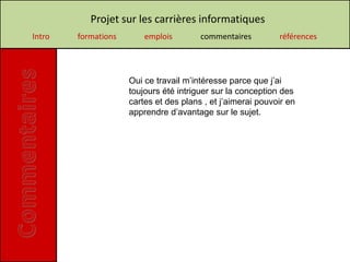 Projet sur les carrières informatiques
Intro   formations       emplois        commentaires         références




                     Oui ce travail m’intéresse parce que j’ai
                     toujours été intriguer sur la conception des
                     cartes et des plans , et j’aimerai pouvoir en
                     apprendre d’avantage sur le sujet.
 