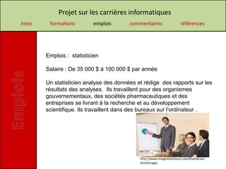Projet sur les carrières informatiques
Intro    formations        emplois       commentaires                   références




        Emplois : statisticien

        Salaire : De 35 000 $ à 100 000 $ par année

        Un statisticien analyse des données et rédige des rapports sur les
        résultats des analyses. Ils travaillent pour des organismes
        gouvernementaux, des sociétés pharmaceutiques et des
        entreprises se livrant à la recherche et au développement
        scientifique. Ils travaillent dans des bureaux sur l’ordinateur .




                                             http://www.imaginetonfutur.com/Statisticien.
                                             html[image]
 